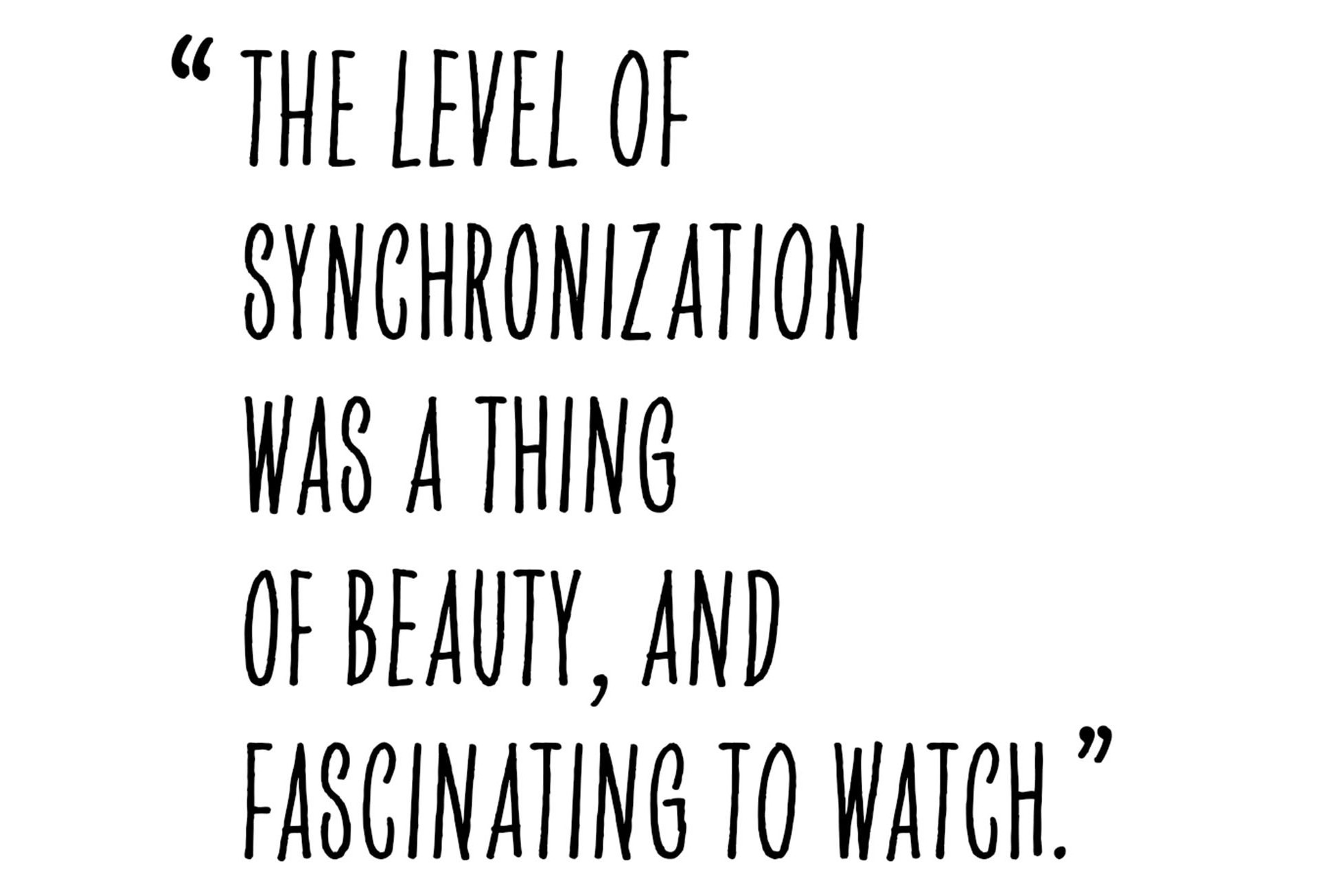 Pull quote from Alastair Philip Wiper that states as following: “The level of synchronization was a thing of beauty, and fascinating to watch.”